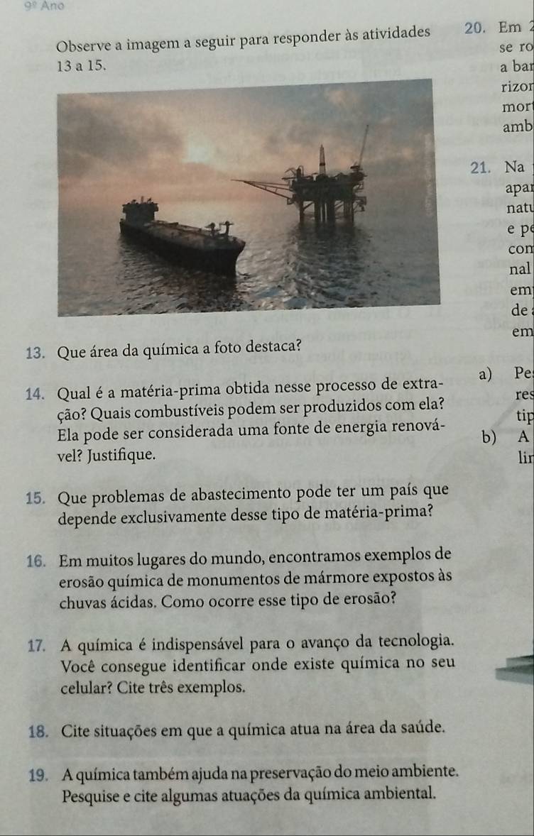 9° Ano 
Observe a imagem a seguir para responder às atividades 20. Em 2
se ro
13 a 15. a bar 
rizor 
mor 
amb 
21. Na 
apar 
naté 
p 
con 
nal 
em 
de 
em 
13. Que área da química a foto destaca? 
14. Qual é a matéria-prima obtida nesse processo de extra- a) Pe 
res 
ção? Quais combustíveis podem ser produzidos com ela? tip 
Ela pode ser considerada uma fonte de energia renová- b) A 
vel? Justifique. lir 
15. Que problemas de abastecimento pode ter um país que 
depende exclusivamente desse tipo de matéria-prima? 
16. Em muitos lugares do mundo, encontramos exemplos de 
erosão química de monumentos de mármore expostos às 
chuvas ácidas. Como ocorre esse tipo de erosão? 
17. A química é indispensável para o avanço da tecnologia. 
Você consegue identificar onde existe química no seu 
celular? Cite três exemplos. 
18. Cite situações em que a química atua na área da saúde. 
19. A química também ajuda na preservação do meio ambiente. 
Pesquise e cite algumas atuações da química ambiental.