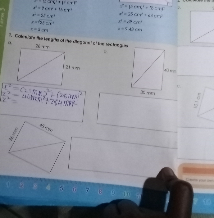 x=(3cm)^2+(4cm)^2
x^2=9cm^2+16cm^2
x^2=(5cm)^2+(8cm)^2 ].
x^2=25cm^2
x^2=25cm^2+64cm^2
x=sqrt (25cm)^2
x^2=89cm^2
x=5cm
x=9.43cm
1. Calculate the lengths of the diagonal of the rectangles 
a, 
b. 
C. 
Create your own
2 3 4 5 6 7 8 9 10 11
18