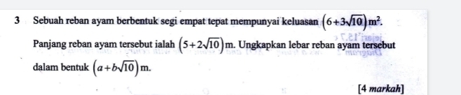 Sebuah reban ayam berbentuk segi empat tepat mempunyai keluasan (6+3sqrt(10))m^2. 
Panjang reban ayam tersebut ialah (5+2sqrt(10))m. Ungkapkan lebar reban ayam tersebut 
dalam bentuk (a+bsqrt(10))m. 
[4 markah]