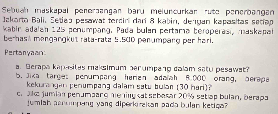 Sebuah maskapai penerbangan baru meluncurkan rute penerbangan 
Jakarta-Bali. Setiap pesawat terdiri dari 8 kabin, dengan kapasitas setiap 
kabin adalah 125 penumpang. Pada bulan pertama beroperasi, maskapai 
berhasil mengangkut rata-rata 5.500 penumpang per hari. 
Pertanyaan: 
a. Berapa kapasitas maksimum penumpang dalam satu pesawat? 
b. Jika target penumpang harian adalah 8.000 orang, berapa 
kekurangan penumpang dalam satu bulan (30 hari)? 
c. Jika jumlah penumpang meningkat sebesar 20% setiap bulan, berapa 
jumlah penumpang yang diperkirakan pada bulan ketiga?