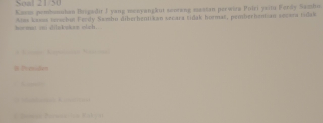 Soal 21/50
Kusus pembunuhan Brigadir J yang menyangkut seorang mantan perwira Polri yaitu Ferdy Sambo.
Atas kasus tersebut Ferdy Sambo diberhentikan secara tidak hormat, pemberhentian secara tidak
hormat ini dilakukan olch…
A Komoo Kepučnnan Nasional
1 Preemaion
` Kanol
* Mahdaml Kostitust
# Dewan Perwakiian Rakyat