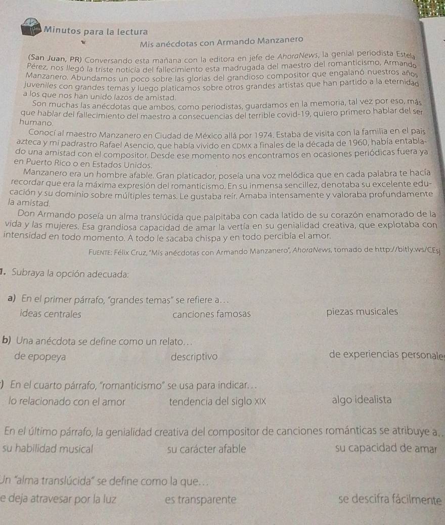 Minutos para la lectura
Mis anécdotas con Armando Manzanero
(San Juan, PR) Conversando esta mañana con la editora en jefe de AhordNews, la genial periodista Estela
Pérez, nos llegó la triste noticia del fallecimiento esta madrugada del maestro del romanticismo, Armando
Manzanero. Abundamos un poco sobre las glorias del grandioso compositor que engalanó nuestros años
juveniles con grandes temas y luego platicamos sobre otros grandes artistas que han partido a la eternida
a los que nos han unido lazos de amistad.
Son muchas las anécdotas que ambos, como periodistas, guardamos en la memoria, tal vez por eso, más
que hablar del fallecimiento del maestro a consecuencias del terrible covid-19, quiero primero hablar del ser
humano.
Conocí al maestro Manzanero en Ciudad de México allá por 1974. Estaba de visita con la familia en el pais
azteca y mi padrastro Rafael Asencio, que había vivido en cDMx a finales de la década de 1960, había entabla-
do una amistad con el compositor. Desde ese momento nos encontramos en ocasiones periódicas fuera ya
en Puerto Rico o en Estados Unidos.
Manzanero era un hombre afable. Gran platicador, poseía una voz melódica que en cada palabra te hacía
recordar que era la máxima expresión del romanticismo. En su inmensa sencillez, denotaba su excelente edu-
cación y su dominio sobre múltiples temas. Le gustaba reir. Amaba intensamente y valoraba profundamente
la amistad.
Don Armando poseía un alma translúcida que palpitaba con cada latido de su corazón enamorado de la
vida y las mujeres. Esa grandiosa capacidad de amar la vertía en su genialidad creativa, que explotaba con
intensidad en todo momento. A todo le sacaba chispa y en todo percibía el amor.
FuEnte: Félix Cruz, ''Mis anécdotas con Armando Manzanero'', AhordNews, tomado de http://bitly.ws/CEsji
Subraya la opción adecuada:
a) En el primer párrafo, “grandes temas” se refiere a.
ideas centrales canciones famosas piezas musicales
b) Una anécdota se define como un relato. . .
de epopeya descriptivo
de experiencias personales
) En el cuarto párrafo, “romanticismo” se usa para indicar. . .
lo relacionado con el amor tendencia del siglo xıx algo idealista
En el último párrafo, la genialidad creativa del compositor de canciones románticas se atribuye a, .
su habilidad musical su carácter afable su capacidad de amar
Un 'alma translúcida" se define como la que
e deja atravesar por la luz es transparente se descifra fácilmente