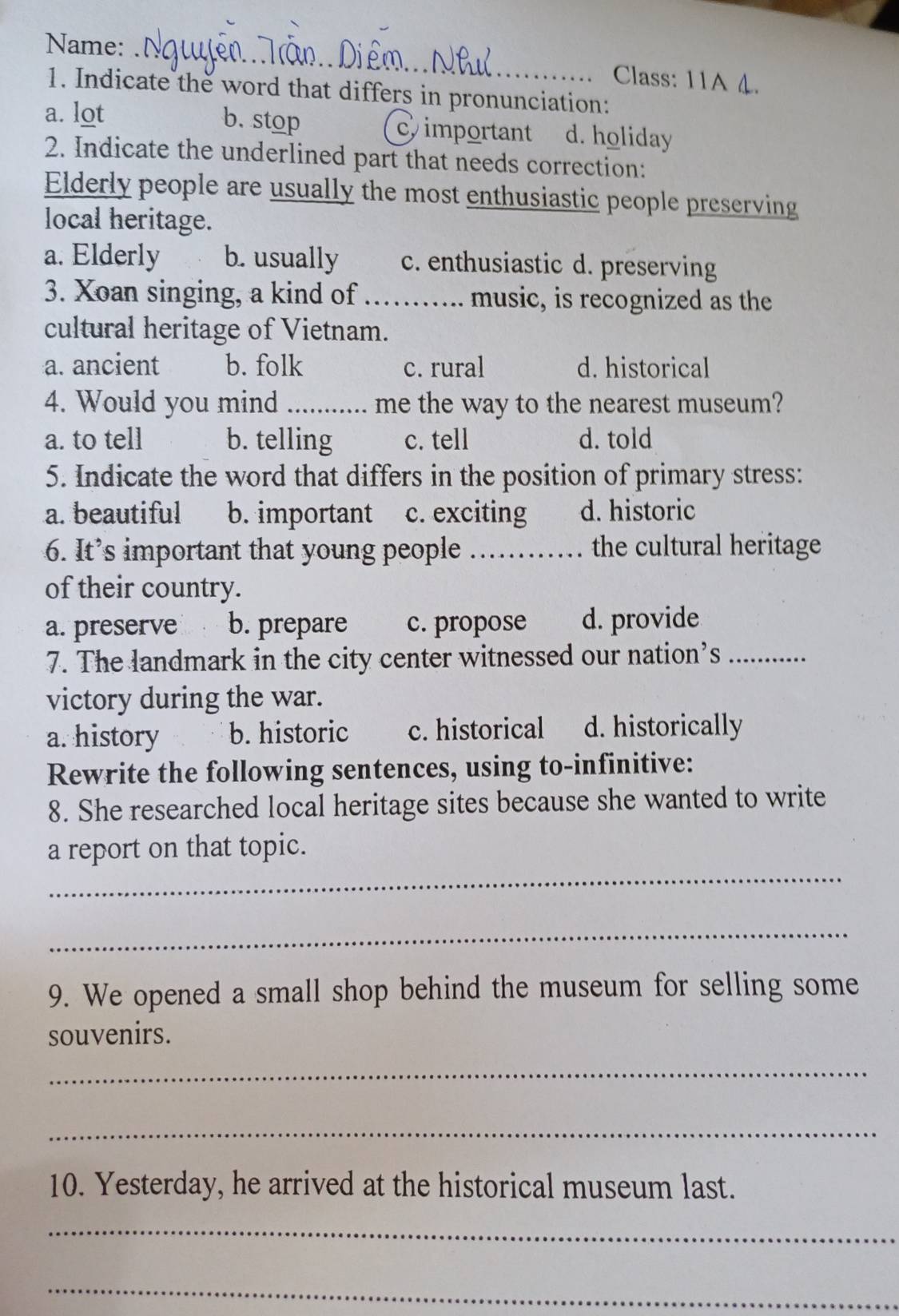Name:
Class: 11A 4.
1. Indicate the word that differs in pronunciation:
a. lot b. stop important d. holiday
2. Indicate the underlined part that needs correction:
Elderly people are usually the most enthusiastic people preserving
local heritage.
a. Elderly b. usually c. enthusiastic d. preserving
3. Xoan singing, a kind of _music, is recognized as the
cultural heritage of Vietnam.
a. ancient b. folk c. rural d. historical
4. Would you mind _me the way to the nearest museum?
a. to tell b. telling c. tell d. told
5. Indicate the word that differs in the position of primary stress:
a. beautiful b. important c. exciting d. historic
6. It’s important that young people _the cultural heritage
of their country.
a. preserve b. prepare c. propose d. provide
7. The landmark in the city center witnessed our nation’s_
victory during the war.
a. history b. historic c. historical d. historically
Rewrite the following sentences, using to-infinitive:
8. She researched local heritage sites because she wanted to write
_
a report on that topic.
_
9. We opened a small shop behind the museum for selling some
souvenirs.
_
_
10. Yesterday, he arrived at the historical museum last.
_
_