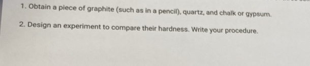 Obtain a piece of graphite (such as in a pencil), quartz, and chalk or gypsum. 
2. Design an experiment to compare their hardness. Write your procedure.