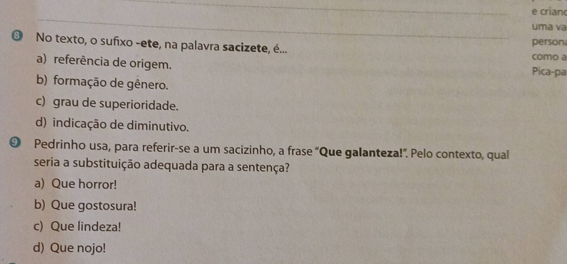 crian
uma va
person
❸ No texto, o sufixo -ete, na palavra sacizete, é...
como a
a) referência de origem.
Pica-pa
b) formação de gênero.
c) grau de superioridade.
d) indicação de diminutivo.
⑨ Pedrinho usa, para referir-se a um sacizinho, a frase “Que galanteza!”. Pelo contexto, qual
seria a substituição adequada para a sentença?
a) Que horror!
b) Que gostosura!
c) Que lindeza!
d) Que nojo!