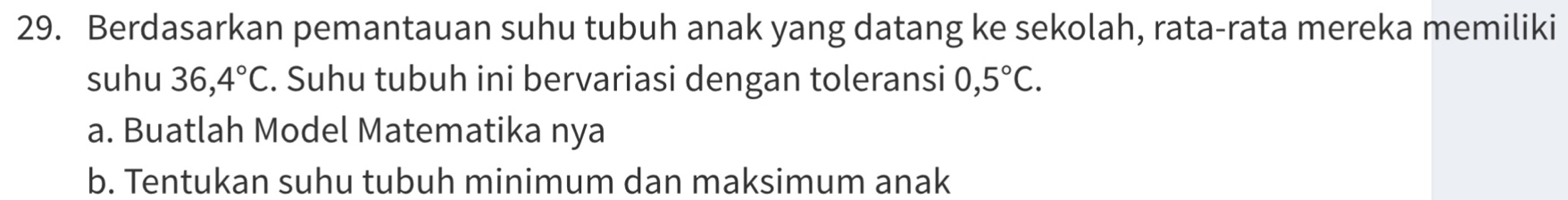 Berdasarkan pemantauan suhu tubuh anak yang datang ke sekolah, rata-rata mereka memiliki 
suhu 36,4°C. Suhu tubuh ini bervariasi dengan toleransi 0,5°C. 
a. Buatlah Model Matematika nya 
b. Tentukan suhu tubuh minimum dan maksimum anak