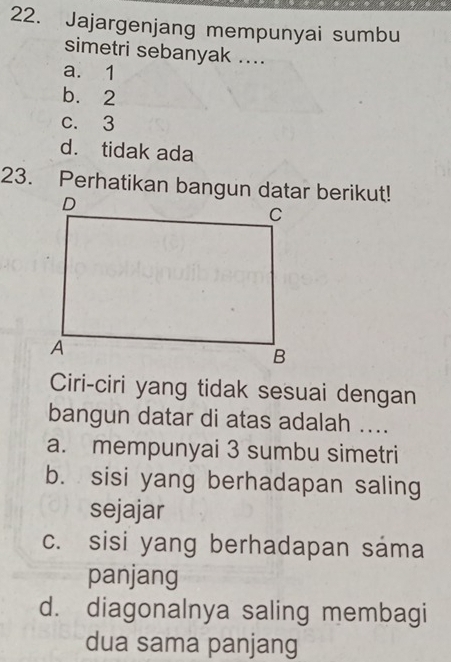 Jajargenjang mempunyai sumbu
simetri sebanyak ....
a. 1
b. 2
c. 3
d. tidak ada
23. Perhatikan bangun datar berikut!
Ciri-ciri yang tidak sesuai dengan
bangun datar di atas adalah ....
a. mempunyai 3 sumbu simetri
b. sisi yang berhadapan saling
sejajar
c. sisi yang berhadapan sáma
panjang
d. diagonalnya saling membagi
dua sama panjang