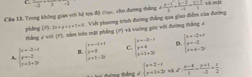 frac -2=frac 3=frac -2
Câu 13. Trong không gian với hệ tọa độ Oxyz, cho đường thắng d: (x-1)/2 = (y-2)/-1 = (z-3)/1  và mật
phẳng (P): 2x+y+z+1=0. Viết phương trình đường thắng qua giao điểm của đường
thẳng # với (P), nằm trên mặt phẳng (P) và vuỡng góc với đường thắng đ
A. beginarrayl x=-2-1 y=-2 z=3+2iendarray.
B. beginarrayl x=-1+t y=0 z=1-2tendarray. C. beginarrayl x=-3-t y=4 z=1+2tendarray. D. beginarrayl x=-2+t y=-2 z=4-2tendarray.
ai đường thắng d beginarrayl x=2-t y=1+2tendarray. và d: (x-4)/1 = (y+1)/-2 = z/2 .