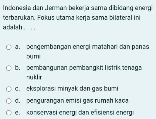 Indonesia dan Jerman bekerja sama dibidang energi
terbarukan. Fokus utama kerja sama bilateral ini
adalah . . . .
a. pengembangan energi matahari dan panas
bumi
b. pembangunan pembangkit listrik tenaga
nuklir
c. eksplorasi minyak dan gas bumi
d. pengurangan emisi gas rumah kaca
e. konservasi energi dan efısiensi energi