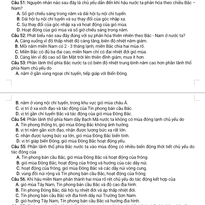 Cầâu 51: Nguyên nhân nào sau đây là chủ yếu dẫn đến khí hậu nước ta phân hóa theo chiều Bắc -
Nam?
A. Số giờ chiếu sáng trong năm và dải hội tụ nội chí tuyến.
B. Dải hội tụ nội chí tuyến và sự thay đổi của góc nhập xạ.
C. Sự thay đổi của góc nhập xạ và hoạt động của gió mùa.
D. Hoạt động của gió mùa và số giờ chiếu sáng trong năm.
Cầu 52: Phát biểu nào sau đây đúng với sự phân hóa thiên nhiên theo Bắc - Nam ở nước ta?
A. Càng xuống vĩ độ thấp nhiệt độ càng tăng, biên độ nhiệt năm giảm.
B. Mỗi năm miền Nam có 2 - 3 tháng lạnh, miền Bắc chia hai mùa rõ.
C. Miền Bắc có đủ ba đai cao, miền Nam chỉ có đai nhiệt đới gió mùa.
D. Càng lên vĩ độ cao số lần Mặt trời lên thiên đỉnh giảm, mưa ít hơn.
Câu 53: Phần lãnh thổ phía Bắc nước ta có biên độ nhiệt trung bình năm cao hơn phần lãnh thổ
phía Nam chủ yếu do
A. nằm ở gần vùng ngoại chí tuyến, tiếp giáp với Biển Đông.
B. nằm ở vùng nội chí tuyến, trong khu vực gió mùa châu Á.
C. vị trí ở xa xích đạo và tác động của Tín phong bán cầu Bắc.
D. vị trí gần chí tuyến Bắc và tác động của gió mùa Đông Bắc.
Câu 54: Phần lãnh thổ phía Nam dãy Bạch Mã nước ta không có mùa đông lạnh chủ yếu do
A. Tín phong thống trị, gió mùa Đông Bắc không ảnh hưởng.
B. vị trí nằm gần xích đạo, nhận được lượng bức xạ rất lớn.
C. nhận được lượng bức xạ lớn, gió mùa Đông Bắc biến tính.
D. vị trí giáp biển Đông, gió mùa Đông Bắc hoạt động yếu.
Câu 55: Phần lãnh thổ phía Bắc nước ta vào mùa đông có nhiều biến động thời tiết chủ yếu do
tác động của
A. Tín phong bán cầu Bắc, gió mùa Đông Bắc và hoạt động của frông.
B. gió mùa Đông Bắc, hoạt động của frông và hướng của các dãy núi.
C. hoạt động của frông, gió mùa Đông Bắc và các dãy núi vòng cung.
D. vùng đồi núi rộng và Tín phong bán cầu Bắc, hoạt động của frông.
Câu 56. Khí hậu miền Nam phân thành hai mùa rõ rệt chủ yếu do tác động kết hợp của
A. gió mùa Tây Nam, Tín phong bán cầu Bắc và độ cao địa hình.
B. Tín phong Đông Bắc, dải hội tụ nhiệt đới và áp thấp nhiệt đới.
C. Tín phong bán cầu Bắc với địa hình dãy núi Trường Sơn Nam.
D. gió hướng Tây Nam, Tín phong bán cầu Bắc và hướng địa hình.