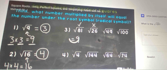 Square Roots | Intro, Perfect Squares, and Simplifying| Math with Me J ∪ C I¯∈ S
**Thmk, what number multiplied by itself will equal OPEN-ENDED QUESTION
the number under the root symbol (radical symbol)? What is the sqrt(49)7
X
1) = 3) sqrt(81) sqrt(26) sqrt(49) sqrt(100) Type your snewer .
2) sqrt(16)= 4) sqrt(4) sqrt(144) sqrt(64) sqrt(74) Rewatch