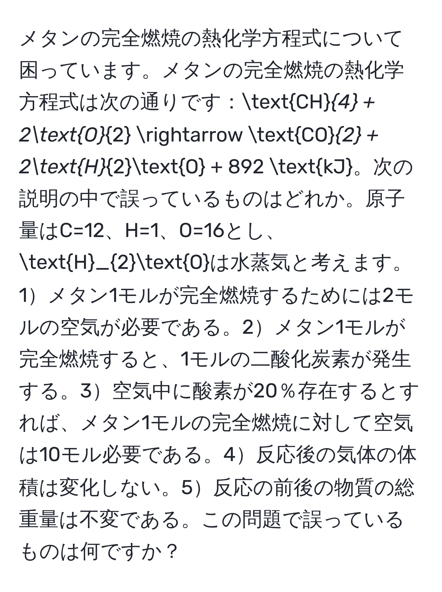 メタンの完全燃焼の熱化学方程式について困っています。メタンの完全燃焼の熱化学方程式は次の通りです：CH_4 + 2O_2 arrow CO_2 + 2H_2O + 892 kJ。次の説明の中で誤っているものはどれか。原子量はC=12、H=1、O=16とし、H_2Oは水蒸気と考えます。1メタン1モルが完全燃焼するためには2モルの空気が必要である。2メタン1モルが完全燃焼すると、1モルの二酸化炭素が発生する。3空気中に酸素が20％存在するとすれば、メタン1モルの完全燃焼に対して空気は10モル必要である。4反応後の気体の体積は変化しない。5反応の前後の物質の総重量は不変である。この問題で誤っているものは何ですか？