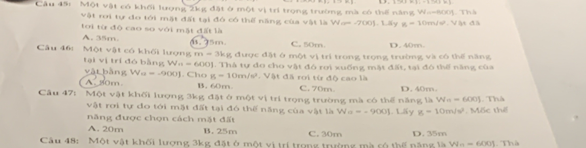 Một vật có khối lượng 2kg đặt ở một vị trí trọng trường mà có thế năng Wa=800J. Thà
vật rơi tự do tới mặt đất tại đó có thế năng của vật là Wo= -700J. Lấy g=10m/s^2. Vật đã
tới từ độ cao so với mặt đất là
A. 35m 0. 75m. C. 50m. D. 40m.
Câu 46: Một vật có khối lượng m = 3kg được đặt ở một vị trí trong trọng trường và có thế năng
tại vị trí đó bằng W_n=600J 0J. Thả tự do cho vật đó rơi xuống mặt đất, tại đó thế năng của
vật bằng W2 =-900J. Cho g=10m/s^2. Vật đã rơi từ độ cao là
A. 50m. B. 60m. C. 70m. D. 40m.
Câu 47: Một vật khối lượng 3kg đặt ở một vị trí trọng trường mà có thể năng là W_n=600J. Thà
vật rơi tự do tới mặt đất tại đó thế năng của vật là W_12=-900J. Lấy g=10m/s^2. Mốc thế
năng được chọn cách mặt đất
A. 20m B. 25m C. 30m D. 35m
Câu 48: Một vật khối lượng 3kg đặt ở một vị trí trong trường mà có thế năng là W_n=600J. Thà