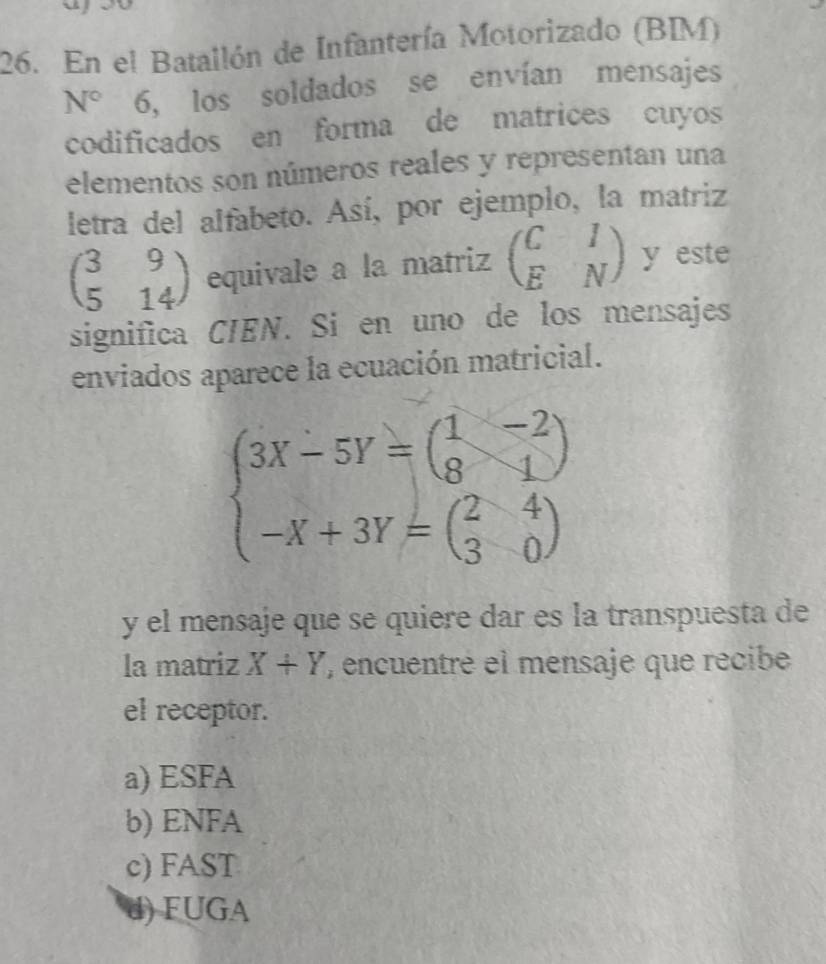 、
26. En el Batallón de Infantería Motorizado (BIM)
N° 6, los soldados se envían mensajes
codificados en forma de matrices cuyos
elementos son números reales y representan una
letra del alfabeto. Así, por ejemplo, la matriz
beginpmatrix 3&9 5&14endpmatrix equivale a la matriz beginpmatrix C&I E&Nendpmatrix y este
significa CIEN. Si en uno de los mensajes
enviados aparece la ecuación matricial.
beginarrayl 3X-5Y=beginpmatrix 1&-2 8&1 -X+3Y=beginpmatrix 2&4 3&0endpmatrix endarray.
y el mensaje que se quiere dar es la transpuesta de
la matriz X+Y , encuentré el mensaje que recibe
el receptor.
a) ESFA
b) ENFA
c) FAST
d) FUGA