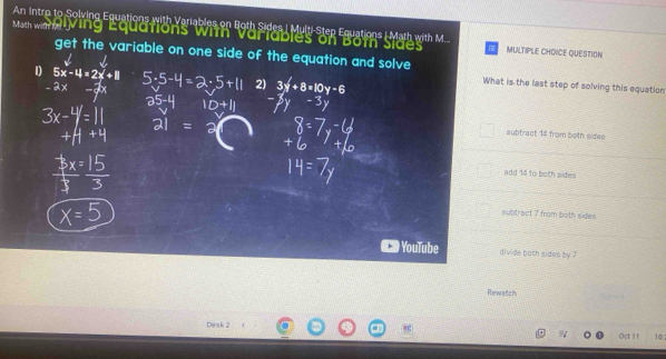 An Intro to Solving Equations with Variables on Both Sides | Multi-Step Equations | Math with M..
Math with t ing Equations with Vartables on Both Sides MULTIPLE CHOICE QUESTION
get the variable on one side of the equation and solve
1) 5x-4=2x+8
-2x
2) 3y'+8=10y-6
What is the last step of solving this equation
subtract 14 from both sides
add 14 to both sides
subtract 7 from both sige=
YouTube divide both sides by ?
Rewatch
Desk 2 10
Oct 11