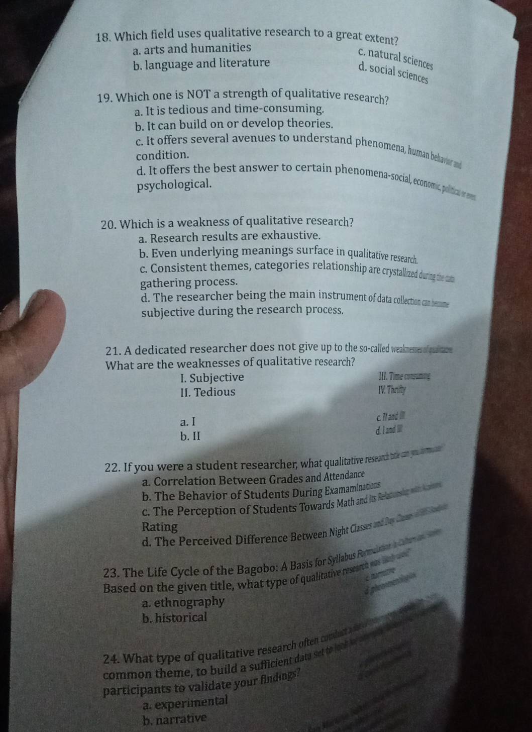 Which field uses qualitative research to a great extent?
a. arts and humanities
c. natural sciences
b. language and literature
d. social sciences
19. Which one is NOT a strength of qualitative research?
a. It is tedious and time-consuming.
b. It can build on or develop theories.
c. It offers several avenues to understand phenomena, human behavioer and
condition.
d. It offers the best answer to certain phenomena-social, economic, political or even
psychological.
20. Which is a weakness of qualitative research?
a. Research results are exhaustive.
b. Even underlying meanings surface in qualitative research
c. Consistent themes, categories relationship are crystallized during the dam
gathering process.
d. The researcher being the main instrument of data collection can becme
subjective during the research process.
21. A dedicated researcher does not give up to the so-called weaknesses of qitre
What are the weaknesses of qualitative research?
I. Subjective IUI. Time consuming
II. Tedious IV. Thrifty
a. I c. I and I
b. II
d. I and 
22. If you were a student researcher, what qualitative research ble can you como ae
a. Correlation Between Grades and Attendance
b. The Behavior of Students During Examaminations
c. The Perception of Students Towards Math and is Relaconsig wt Aaner
d. The Perceived Difference Between Night Classes and Jay Cano lonie 
Rating
23. The Life Cycle of the Bagobo: A Basis for Syllabus Foulton a ter 
Based on the given title, what type of qualitative rescarch was lh e?"
A phemomentiagión c dumatre
a. ethnography
b. historical
24. What type of qualitative research often condut 
common theme, to build a sufficient daty set to look w o 
participants to validate your findings?
a. experimental
in Martre bati
b. narrative