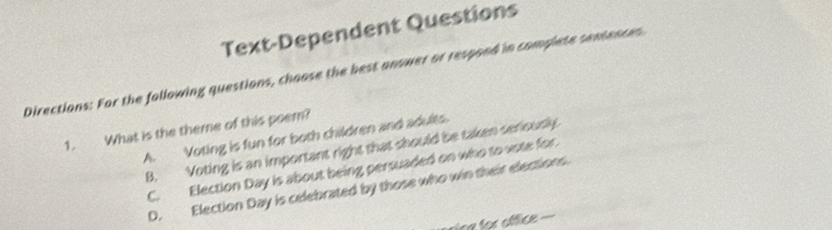 Text-Dependent Questions
Directions: For the following questions, choose the best answer or respond in complete sentences
1. What is the theme of this poem?
A. Voting is fun for both children and adults.
B. Voting is an important right that should be taken seriously
C. Election Day is about being persuaded on who to vote for
D. Election Day is celebrated by those who win their elections.
ne for office .