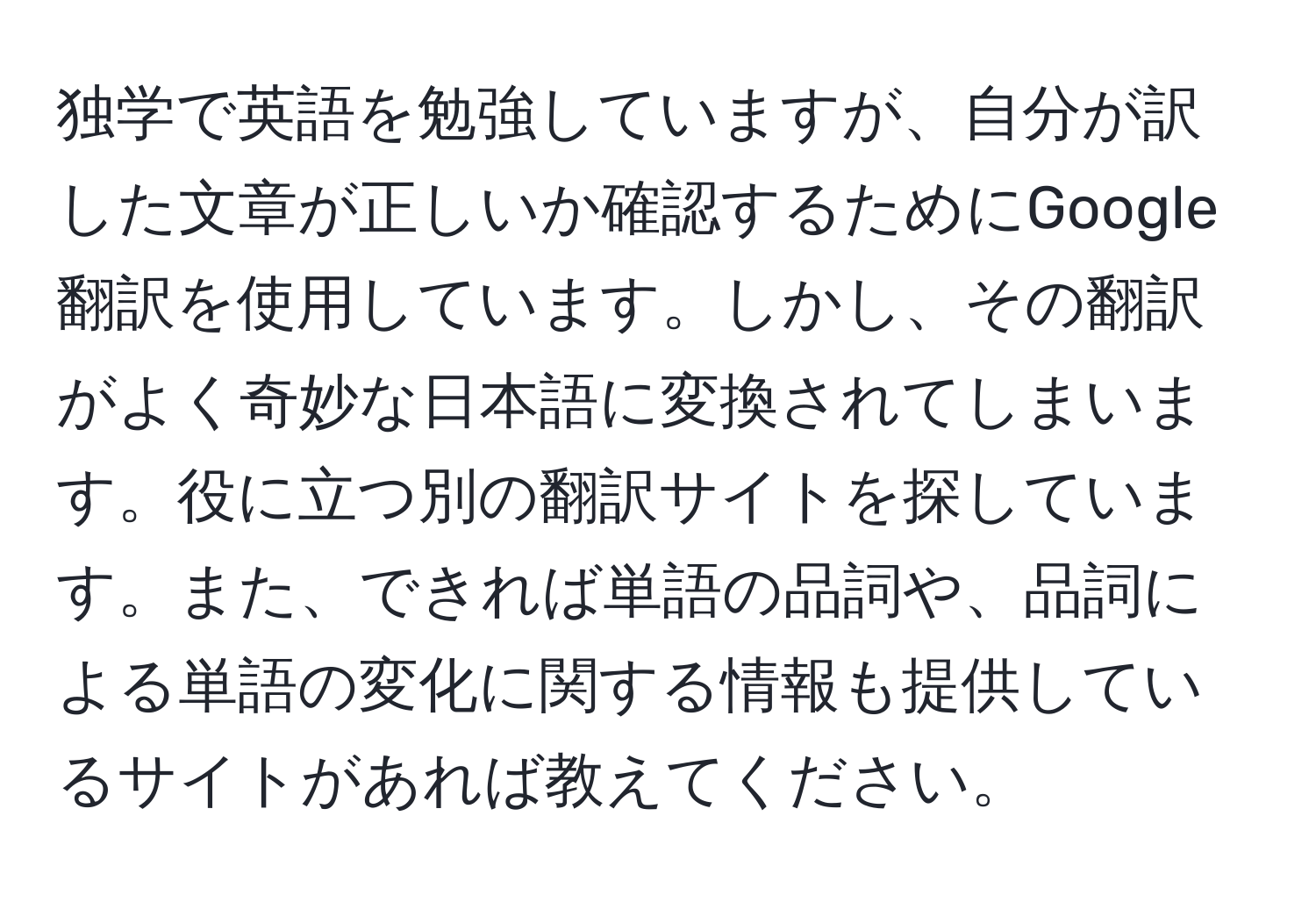 独学で英語を勉強していますが、自分が訳した文章が正しいか確認するためにGoogle翻訳を使用しています。しかし、その翻訳がよく奇妙な日本語に変換されてしまいます。役に立つ別の翻訳サイトを探しています。また、できれば単語の品詞や、品詞による単語の変化に関する情報も提供しているサイトがあれば教えてください。