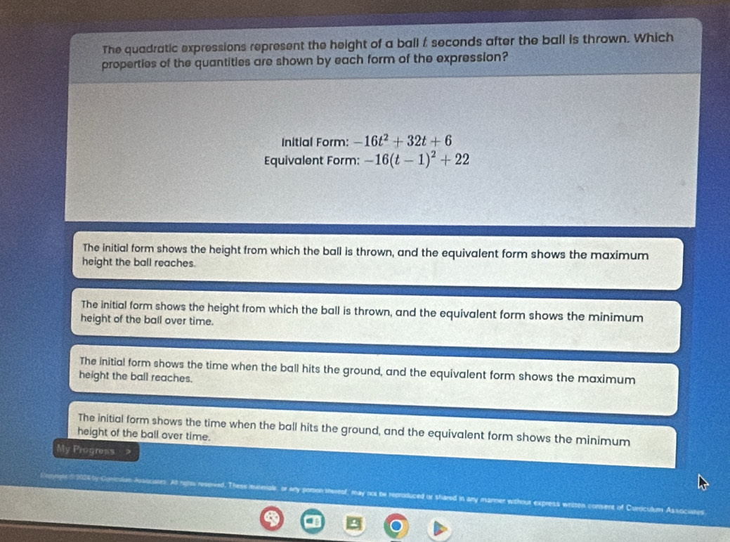 The quadratic expressions represent the height of a ball t seconds after the ball is thrown. Which
properties of the quantities are shown by each form of the expression?
Initial Form: -16t^2+32t+6
Equivalent Form: -16(t-1)^2+22
The initial form shows the height from which the ball is thrown, and the equivalent form shows the maximum
height the ball reaches.
The initial form shows the height from which the ball is thrown, and the equivalent form shows the minimum
height of the ball over time.
The initial form shows the time when the ball hits the ground, and the equivalent form shows the maximum
height the ball reaches.
height of the ball over time. The initial form shows the time when the ball hits the ground, and the equivalent form shows the minimum
My Progress
nicalon Ausocistes. Al ratsu reseived. These musenals, or any paron tn luced or shared in any manner without express writtel consent of Curriculum Associates