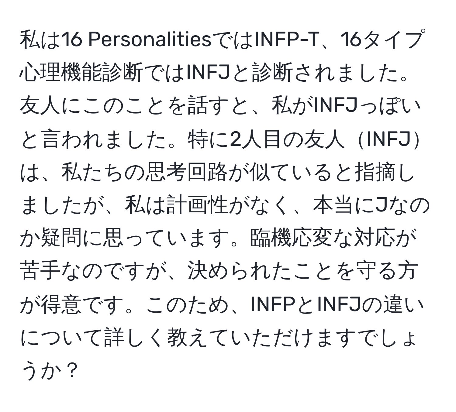 私は16 PersonalitiesではINFP-T、16タイプ心理機能診断ではINFJと診断されました。友人にこのことを話すと、私がINFJっぽいと言われました。特に2人目の友人INFJは、私たちの思考回路が似ていると指摘しましたが、私は計画性がなく、本当にJなのか疑問に思っています。臨機応変な対応が苦手なのですが、決められたことを守る方が得意です。このため、INFPとINFJの違いについて詳しく教えていただけますでしょうか？