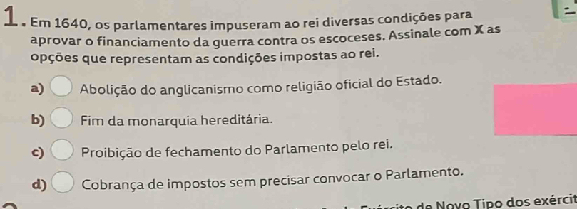 1 . Em 1640, os parlamentares impuseram ao rei diversas condições para
aprovar o financiamento da guerra contra os escoceses. Assinale com X as
opções que representam as condições impostas ao rei.
a) Abolição do anglicanismo como religião oficial do Estado.
b) Fim da monarquia hereditária.
c) Proibição de fechamento do Parlamento pelo rei.
d) Cobrança de impostos sem precisar convocar o Parlamento.
de Noyo Tipo dos exércit