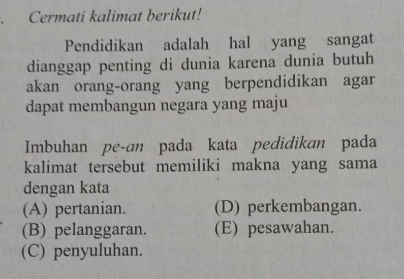 Cermati kalimat berikut!
Pendidikan adalah hal yang sangat
dianggap penting di dunia karena dunia butuh
akan orang-orang yang berpendidikan agar
dapat membangun negara yang maju
Imbuhan pe-an pada kata pedidikan pada
kalimat tersebut memiliki makna yang sama
dengan kata
(A) pertanian. (D) perkembangan.
(B) pelanggaran. (E) pesawahan.
(C) penyuluhan.