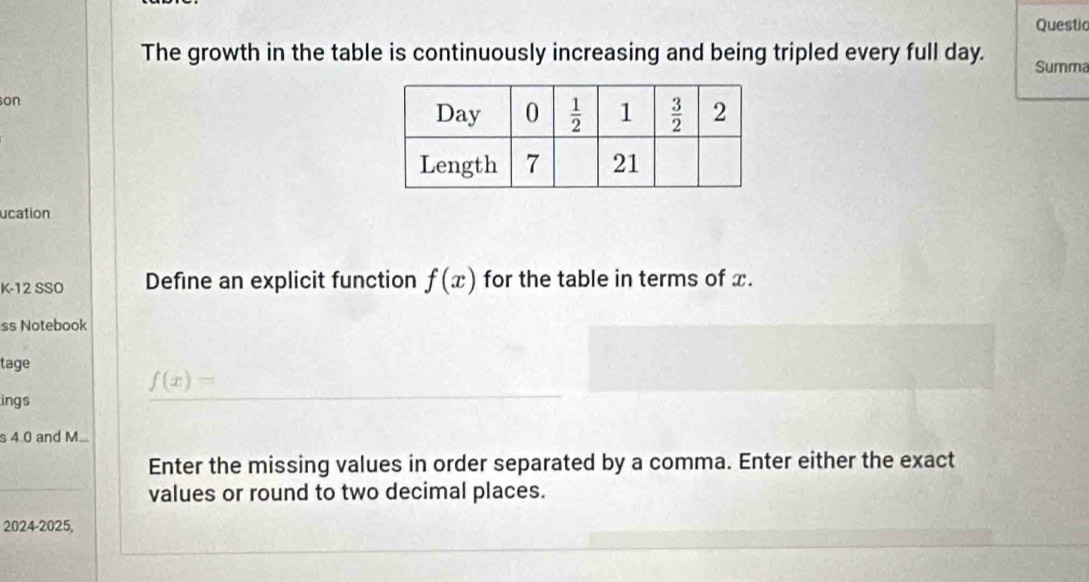 Questio
The growth in the table is continuously increasing and being tripled every full day. Summa
on
ucation
K-12 SSO Define an explicit function f(x) for the table in terms of x.
ss Notebook
tage
f(x)=
ings
s 4.0 and M...
Enter the missing values in order separated by a comma. Enter either the exact
values or round to two decimal places.
2024-2025,