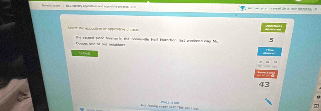 Severith grade > EE.2 Identify appositives and appositive phrases QRC You have pins to reveal! Go to your collection. X 
Questions 
Select the appositive or appositive phrase. 
answered 
The second-place finisher in the Booneville Half Marathon last weekend was Mr.
5
Cooper, one of our neighbors. 
Time 
Submit 
elapsed 
∞ 02 08 
MI8 SE C 
out of 100 T mart S c or
43
Work it out 
Not feeling ready yet? This can help: