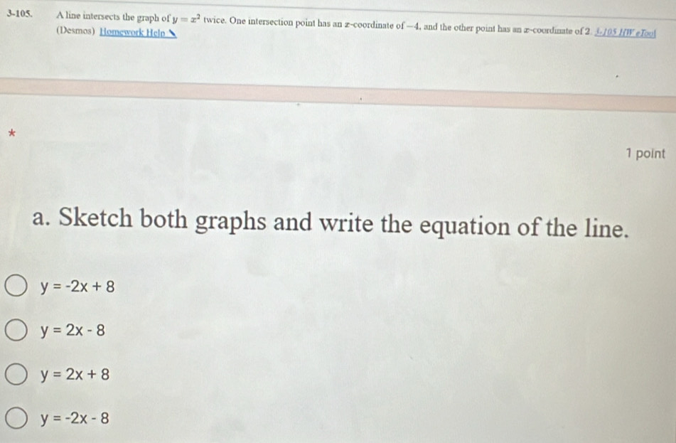 3-105. A line intersects the graph of y=x^2 twice. One intersection point has an x-coordinate of —4, and the other point has an x-coordinate of 2. 3105 HW eTo
(Desmos Homework Help 
*
1 point
a. Sketch both graphs and write the equation of the line.
y=-2x+8
y=2x-8
y=2x+8
y=-2x-8