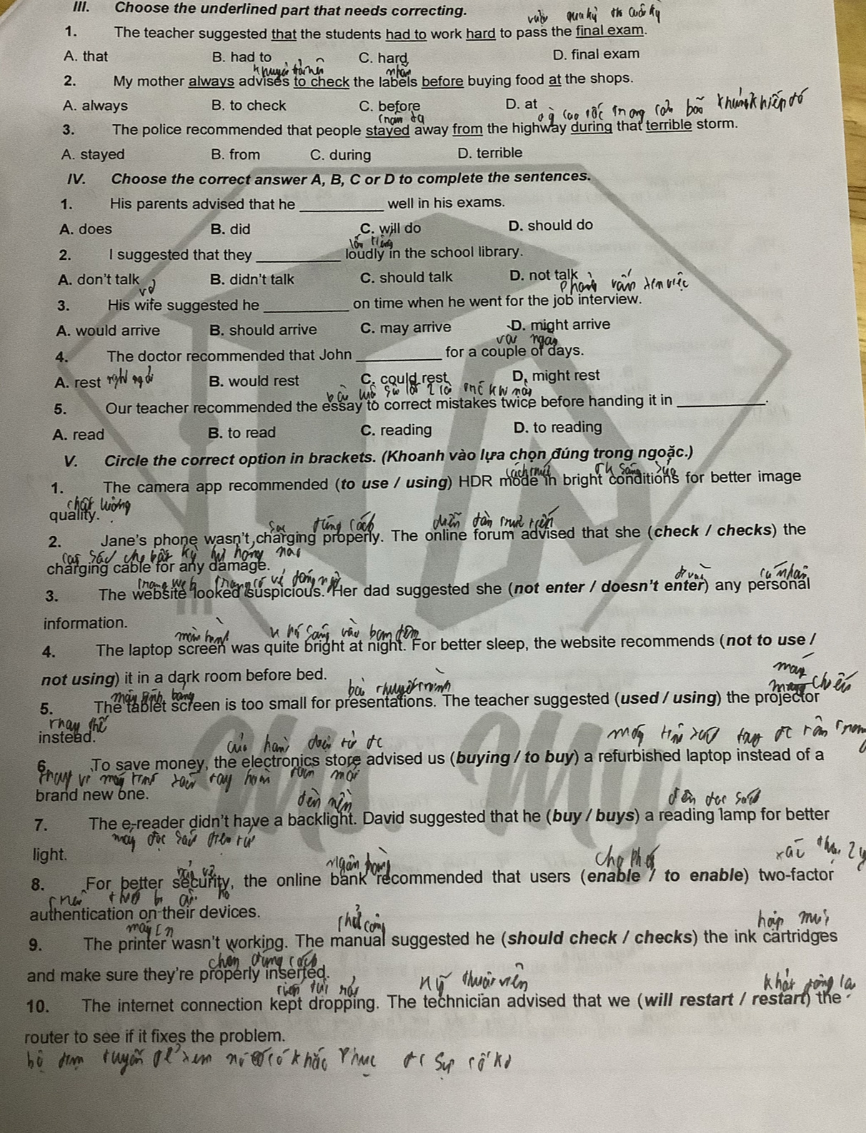 Choose the underlined part that needs correcting.
1. The teacher suggested that the students had to work hard to pass the final exam.
A. that B. had to C. hard D. final exam
2. My mother always advises to check the labels before buying food at the shops.
A. always B. to check C. before D. at
3. The police recommended that people stayed away from the highway during that terrible storm.
A. stayed B. from C. during D. terrible
IV. Choose the correct answer A, B, C or D to complete the sentences.
_
1. His parents advised that he well in his exams.
A. does B. did C. will do D. should do
2. I suggested that they _loudly in the school library.
A. don't talk B. didn't talk C. should talk D. not talk
3. His wife suggested he _on time when he went for the job interview.
A. would arrive B. should arrive C. may arrive D. might arrive
4. The doctor recommended that John _for a couple of days.
A. rest B. would rest C. could rest D、 might rest
5. Our teacher recommended the essay to correct mistakes twice before handing it in_
A. read B. to read C. reading D. to reading
V. Circle the correct option in brackets. (Khoanh vào lựa chọn đúng trong ngoặc.)
1.  The camera app recommended (to use / using) HDR mode in bright conditions for better image
quality."
2. Jane's phone wasn't charging properly. The online forum advised that she (check / checks) the
' ã 
charging cable for any damage.
3. The website looked suspicious. Her dad suggested she (not enter / doesn't enter) any personal
information.
4. The laptop screen was quite bright at night. For better sleep, the website recommends (not to use /
not using) it in a dark room before bed.
5. The tablet screen is too small for presentations. The teacher suggested (used / using) the projector
instead.
6.  To save money, the electronics store advised us (buying / to buy) a refurbished laptop instead of a
M   
brand new one.
7. The e-reader didn't have a backlight. David suggested that he (buy / buys) a reading lamp for better
light.
8. For better security, the online bank recommended that users (enable7 to enable) two-factor
authentication on their devices.
9. The printer wasn't working. The manual suggested he (should check / checks) the ink cartridges
and make sure they're properly inser 
10. The internet connection kept dropping. The technician advised that we (will restart / restart) the
router to see if it fixes the problem.