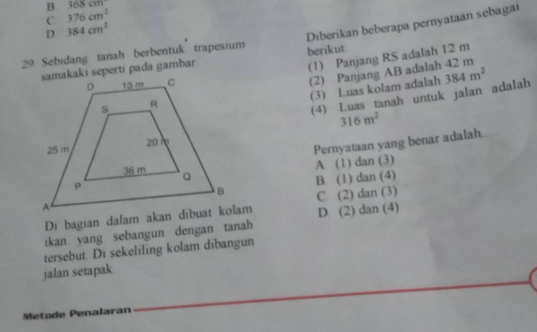 B 368cm
C 376cm^2
D 384cm^2
Diberikan beberapa pernyataan sebagar
29 Sebidang tanah berbentuk trapesium
(1) Panjang RS adalah 12 m
samakaki seperti pada gambar berikut:
(2) Panjang AB adalah 42 m
(3) Luas kolam adalah 384m^2
(4) Luas tanah untuk jalan adalah
316m^2
Pernyataan yang benar adalah.....
A. (1) dan (3)
B. (1) dan (4)
C. (2) dan (3)
D. (2) dan (4)
ikan yang sebangun dengan tanah
tersebut. Di sekeliling kolam dibangun
jalan setapak
Metode Penalaran