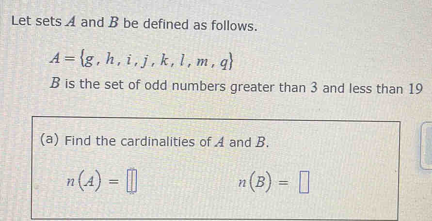 Let sets A and B be defined as follows.
A= g,h,i,j,k,l,m,q
B is the set of odd numbers greater than 3 and less than 19
(a) Find the cardinalities of A and B.
n(A)=□
n(B)=□