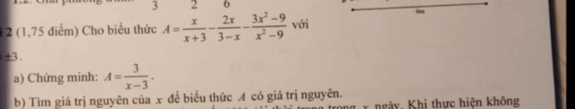 3 2 6 
6en 
1 2 (1,75 điểm) Cho biểu thức A= x/x+3 - 2x/3-x - (3x^2-9)/x^2-9  với
±3. 
a) Chứng minh: A= 3/x-3 . 
b) Tìm giá trị nguyên của x để biểu thức A có giá trị nguyên. ngày, Khi thực hiện không