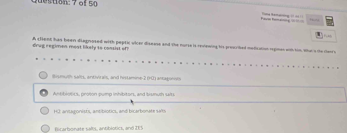 of 50
Time Remaining: 01.44 11
Pause Remaining: 00:05:00 PALISE
FLAG
drug regimen most likely to consist of? A client has been diagnosed with peptic ulcer disease and the nurse is reviewing his prescribed medication regimen with him. What is the client's
Bismuth salts, antivirals, and histamine -2 (H2) antagonists
Antibiotics, proton pump inhibitors, and bismuth salts
H2 antagonists, antibiotics, and bicarbonate salts
Bicarbonate salts, antibiotics, and ZES