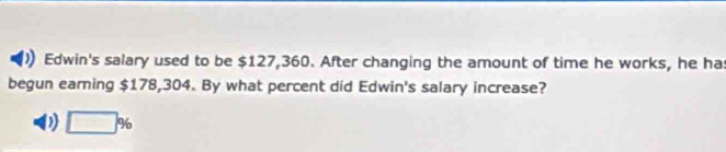 Edwin's salary used to be $127,360. After changing the amount of time he works, he has 
begun earning $178,304. By what percent did Edwin's salary increase?
□ %