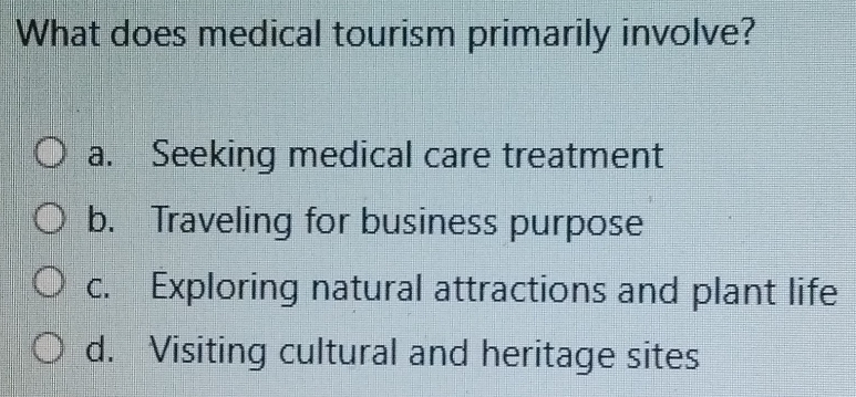 What does medical tourism primarily involve?
a. Seeking medical care treatment
b. Traveling for business purpose
c. Exploring natural attractions and plant life
d. Visiting cultural and heritage sites