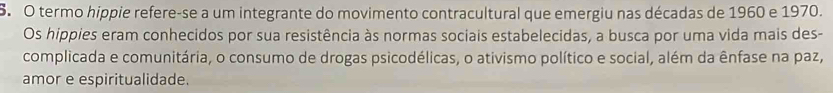 termo hippie refere-se a um integrante do movimento contracultural que emergiu nas décadas de 1960 e 1970. 
Os hippies eram conhecidos por sua resistência às normas sociais estabelecidas, a busca por uma vida mais des- 
complicada e comunitária, o consumo de drogas psicodélicas, o ativismo político e social, além da ênfase na paz, 
amor e espiritualidade.