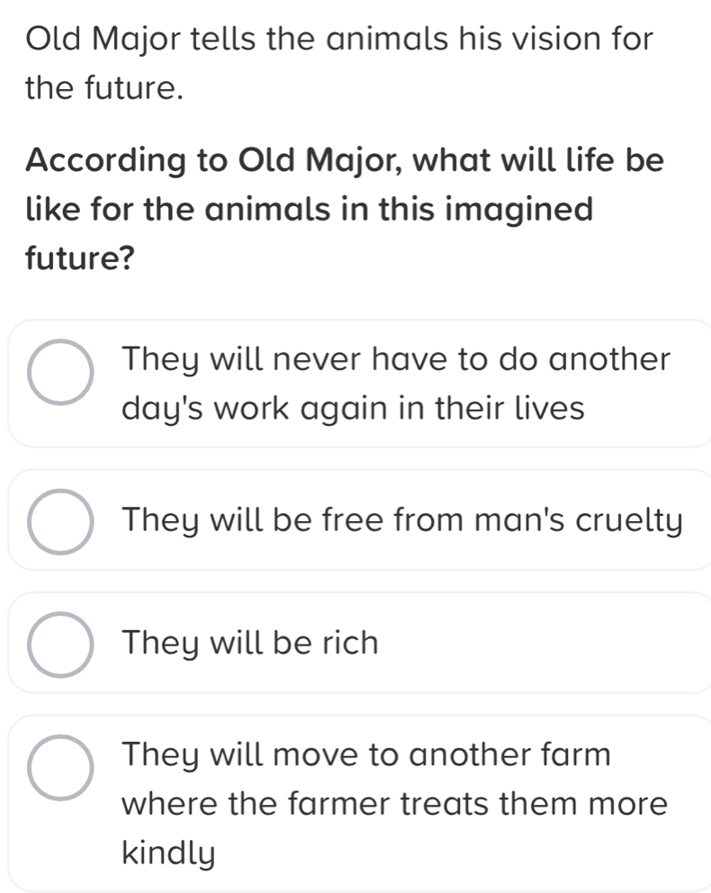 Old Major tells the animals his vision for
the future.
According to Old Major, what will life be
like for the animals in this imagined
future?
They will never have to do another
day's work again in their lives
They will be free from man's cruelty
They will be rich
They will move to another farm
where the farmer treats them more
kindly