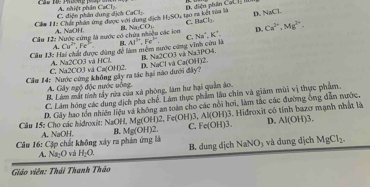 Cầu 10: Phương pháp tí
D. điện phân
A. nhiệt phân CaCl_2. CaCl_2
C. điện phân dung dịch CaCl_2.
Câu 11: Chất phản ứng được với dung dịch H_2SO_4 tạo ra kết tủa là
B. Na_2CO_3. C. BaCl_2. D. NaCl.
A. NaOH. D. Ca^(2+),Mg^(2+).
Câu 12: Nước cứng là nước có chứa nhiều các ion Na^+,K^+.
A. Cu^(2+),Fe^(3+). B. Al^(3+),Fe^(3+). C.
Câu 13: Hai chất được dùng để làm mềm nước cứng vĩnh cửu là
A. Na2CO3 và HCl. B. Na2CO3 và Na3PO4.
C. Na2CO3 và Ca(OH)2. D. NaCl và Ca(OH)2.
Câu 14: Nước cứng không gầy ra tác hại nào dưới đây?
A. Gây ngộ độc nước uống.
B. Làm mất tính tầy rửa của xà phòng, làm hư hại quần áo.
C. Làm hỏng các dung dịch pha chế. Làm thực phẩm lâu chín và giảm mùi vị thực phẩm.
D. Gây hao tốn nhiên liệu và không an toàn cho các nồi hơi, làm tắc các đường ống dẫn nước.
Câu 15: Cho các hiđroxit: NaOH, Mg(OH)2, e(OH)3,Al(OH)3. Hiđroxit có tính bazơ mạnh nhất là
A. NaOH. Mg(OH)2. C. Fe(OH)3.
D. Al(OH)3.
B.
Câu 16: Cặp chất không xảy ra phản ứng là
A. Na_2O và H_2O. B. dung dịch NaNO_3 và dung dịch MgCl_2.
Giáo viên: Thái Thanh Thảo