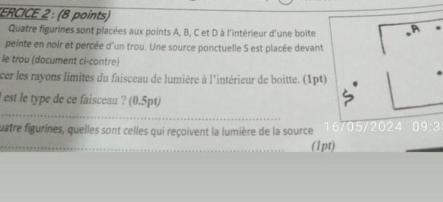 ERCICE 2 : (8 points) 
Quatre figurines sont placées aux points A, B, C et D à l'intérieur d'une boite 
A 
peinte en noir et percée d'un trou. Une source ponctuelle S est placée devant 
le trou (document ci-contre) 
cer les rayons limites du faisceau de lumière à l'intérieur de boitte. (1pt) 
l est le type de ce faisceau ? (0.5pt) 
quatre figurines, quelles sont celles qui reçoivent la lumière de la source 16/05 2024 09:3 
(1pt)