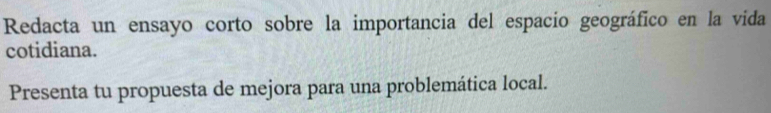 Redacta un ensayo corto sobre la importancia del espacio geográfico en la vida 
cotidiana. 
Presenta tu propuesta de mejora para una problemática local.