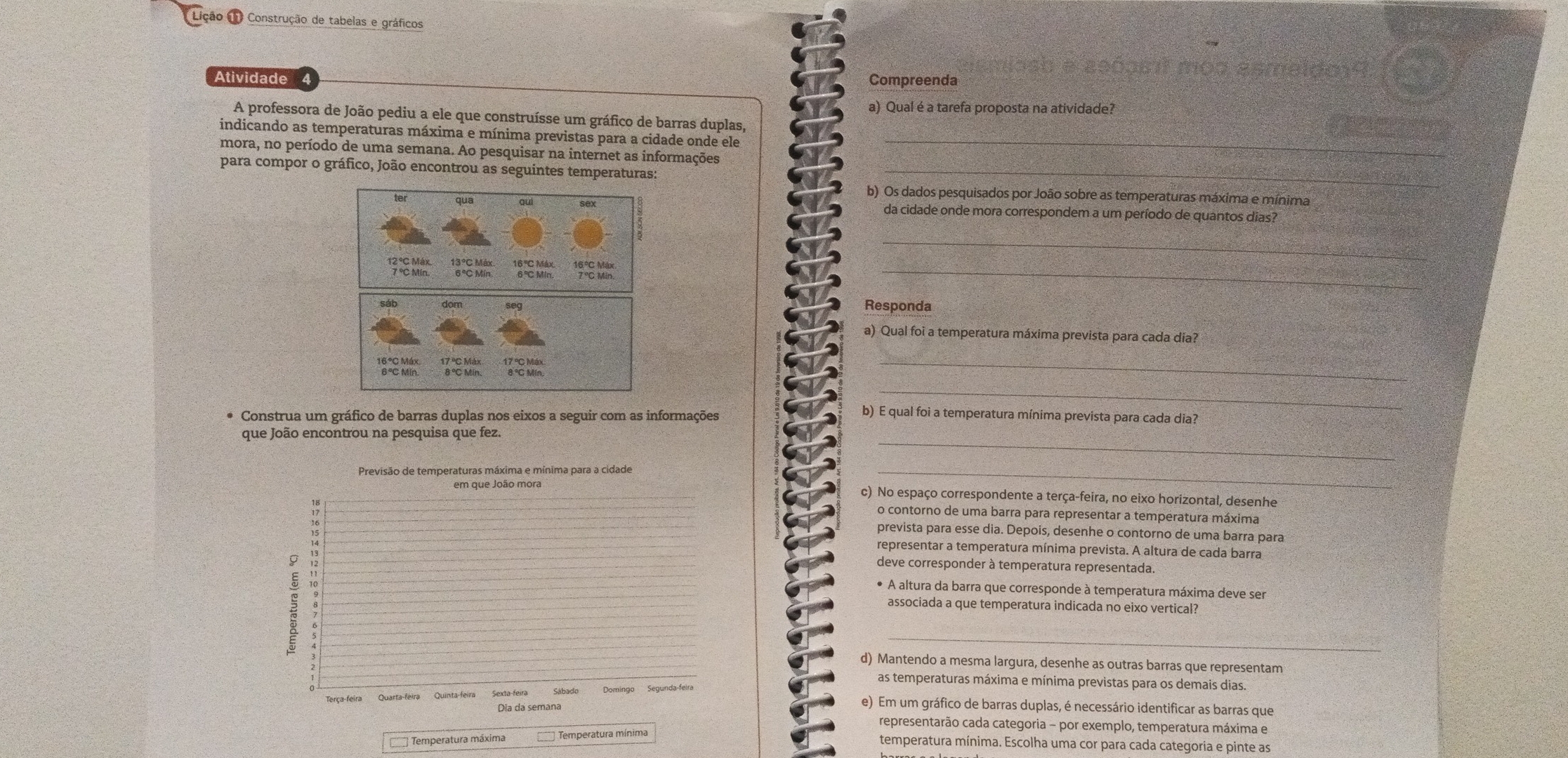 Lição L Construção de tabelas e gráficos
Atividade Compreenda
a) Qual é a tarefa proposta na atividade?
A professora de João pediu a ele que construísse um gráfico de barras duplas,
indicando as temperaturas máxima e mínima previstas para a cidade onde ele_
mora, no período de uma semana. Ao pesquisar na internet as informações
para compor o gráfico, João encontrou as seguintes temperaturas:_
b) Os dados pesquisados por João sobre as temperaturas máxima e mínima
da cidade onde mora correspondem a um período de quantos dias?
_
_
Responda
a) Qual foi a temperatura máxima prevista para cada dia?
_
_
Construa um gráfico de barras duplas nos eixos a seguir com as informações
b) E qual foi a temperatura mínima prevista para cada dia?
_
que João encontrou na pesquisa que fez.
Previsão de temperaturas máxima e mínima para a cidade
_
em que João mora c) No espaço correspondente a terça-feira, no eixo horizontal, desenhe
 "
o contorno de uma barra para representar a temperatura máxima
prevista para esse dia. Depois, desenhe o contorno de uma barra para
representar a temperatura mínima prevista. A altura de cada barra
deve corresponder à temperatura representada
* A altura da barra que corresponde à temperatura máxima deve ser
associada a que temperatura indicada no eixo vertiçal?
_
d) Mantendo a mesma largura, desenhe as outras barras que representam
as temperaturas máxima e mínima previstas para os demais dias.
Terça-feira Quarta-feira Quinta-feira Sexta-feira Sábado
Dia da semana
e) Em um gráfico de barras duplas, é necessário identificar as barras que
representarão cada categoria - por exemplo, temperatura máxima e
1 Temperatura máxima  Temperatura mínima
temperatura mínima. Escolha uma cor para cada categoria e pinte as
