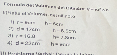 Formula del Volumen del Cilindro: V=π r^2* h
II)Halla el Volumen del cilindro 
1) r=9cm h=6cm
2) d=17cm h=6.5cm
3) r=16.8 h=7.8cm
4) d=22cm h=9cm
II) Prob lema Verbal: Dibuia la fig ura