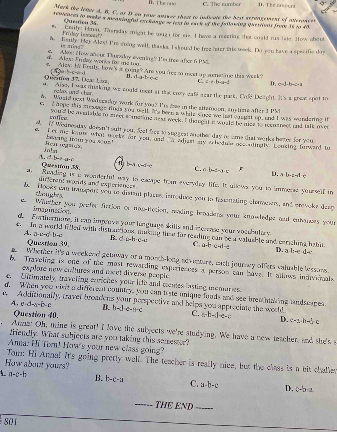 B. The rate C. The number D. The amount
Questid
A.
Mark the letter A, B, C, or D on your answer sheet to indicate the best arrangement of utterances
sentences to make a meaningful exchange or text in each of the following questions from 36 to 40.
Question 36.
a. Emily: Hmm, Thursday might be tough for me. I have a meeting that could run late. How about
Friday instead?
b. Emily: Hey Alex! I'm doing well, thanks. I should be free later this week. Do you have a specific day
in mind?
c. Alex: How about Thursday evening? I'm free after 6 PM.
d. Alex: Friday works for me too.
e. Alex: Hi Emily, how's it going? Are you free to meet up sometime this week?
A c-b-c-a-d
Question 37. Dear Lisa,
B. d-a-b-e-c C. c-c-b-a-c D. c-d-b-c-a
a. Also, I was thinking we could meet at that cozy café near the park, Café Delight. It's a great spot to
relax and chat.
b. Would next Wednesday work for you? I'm free in the afternoon, anytime after 3 PM.
c. I hope this message finds you well. It's been a while since we last caught up, and I was wondering if
coffee.
you'd be available to meet sometime next week. I thought it would be nice to reconnect and talk over
d. If Wednesday doesn’t suit you, feel free to suggest another day or time that works better for you
e. Let me know what works for you, and I'll adjust my schedule accordingly. Looking forward to
hearing from you soon!
Best regards,
John
A. d-b-e-a-c B b-a-c-d-e C. c-b-d-a-e x
Question 38.
D. a-b-c-d-e
a. Reading is a wonderful way to escape from everyday life. It allows you to immerse yourself in
different worlds and experiences.
thoughts.
b. Books can transport you to distant places, introduce you to fascinating characters, and provoke deep
imagination.
c. Whether you prefer fiction or non-fiction, reading broadens your knowledge and enhances your
d. Furthermore, it can improve your language skills and increase your vocabulary.
e. In a world filled with distractions, making time for reading can be a valuable and enriching habit.
A. a-c-d- b-e B. d-a-b-c-e C. a-b-c-d-
Question 39.
D. a-b-e-d-c
a. Whether it's a weekend getaway or a month-long adventure, each journey offers valuable lessons.
b. Traveling is one of the most rewarding experiences a person can have. It allows individuals
explore new cultures and meet diverse people.
c. Ultimately, traveling enriches your life and creates lasting memories.
d. When you visit a different country, you can taste unique foods and see breathtaking landscapes.
e. Additionally, travel broadens your perspective and helps you appreciate the world.
A. e-d-a-b-c B. b-d-e-a-c C. a-b-d-e-c D. e-a-b-d-c
Question 40.
. Anna: Oh, mine is great! I love the subjects we're studying. We have a new teacher, and she's s
friendly. What subjects are you taking this semester?
Anna: Hi Tom! How's your new class going?
Tom: Hi Anna! It's going pretty well. The teacher is really nice, but the class is a bit challer
How about yours?
4. a-c-b B. b-c-a C. a-b-c D. c-b-a
_--. THE END _------
801