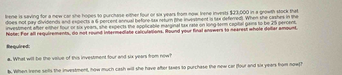 Irene is saving for a new car she hopes to purchase either four or six years from now. Irene invests $23,000 in a growth stock that 
does not pay dividends and expects a 6 percent annual before-tax return (the investment is tax deferred). When she cashes in the 
investment after either four or six years, she expects the applicable marginal tax rate on long-term capital gains to be 25 percent. 
Note: For all requirements, do not round intermediate calculations. Round your final answers to nearest whole dollar amount. 
Required: 
a. What will be the value of this investment four and six years from now? 
b. When Irene sells the investment, how much cash will she have after taxes to purchase the new car (four and six years from now)?