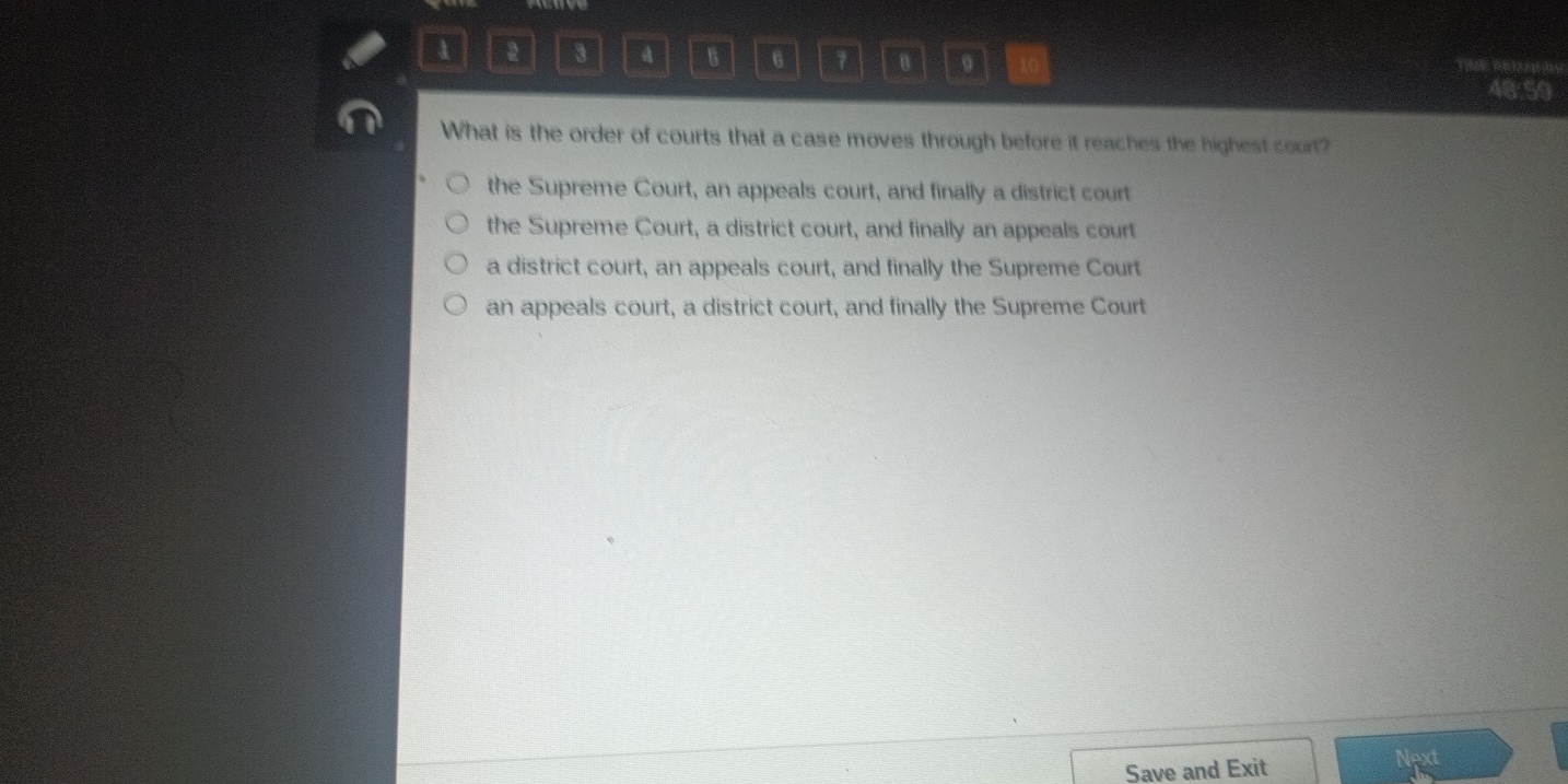 1 2 3 a 8 6 7 9 T 
48:59
What is the order of courts that a case moves through before it reaches the highest court?
the Supreme Court, an appeals court, and finally a district court
the Supreme Court, a district court, and finally an appeals court
a district court, an appeals court, and finally the Supreme Court
an appeals court, a district court, and finally the Supreme Court
ad
Save and Exit