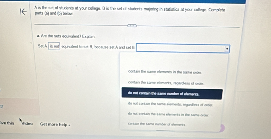 A is the set of students at your college. B is the set of students majoring in statistics at your college. Complete
parts (a) and (b) below
a. Are the sets equivalent? Explain.
Set A is not equivalent to set B, because set A and set B
contain the same elements in the same order.
contain the same elements, regardless of order.
do not contain the same number of elements.
do not contain the same elements, regardless of order.
2
do not contain the same elements in the same order.
lve this Video Get more help . contain the same number of elements.