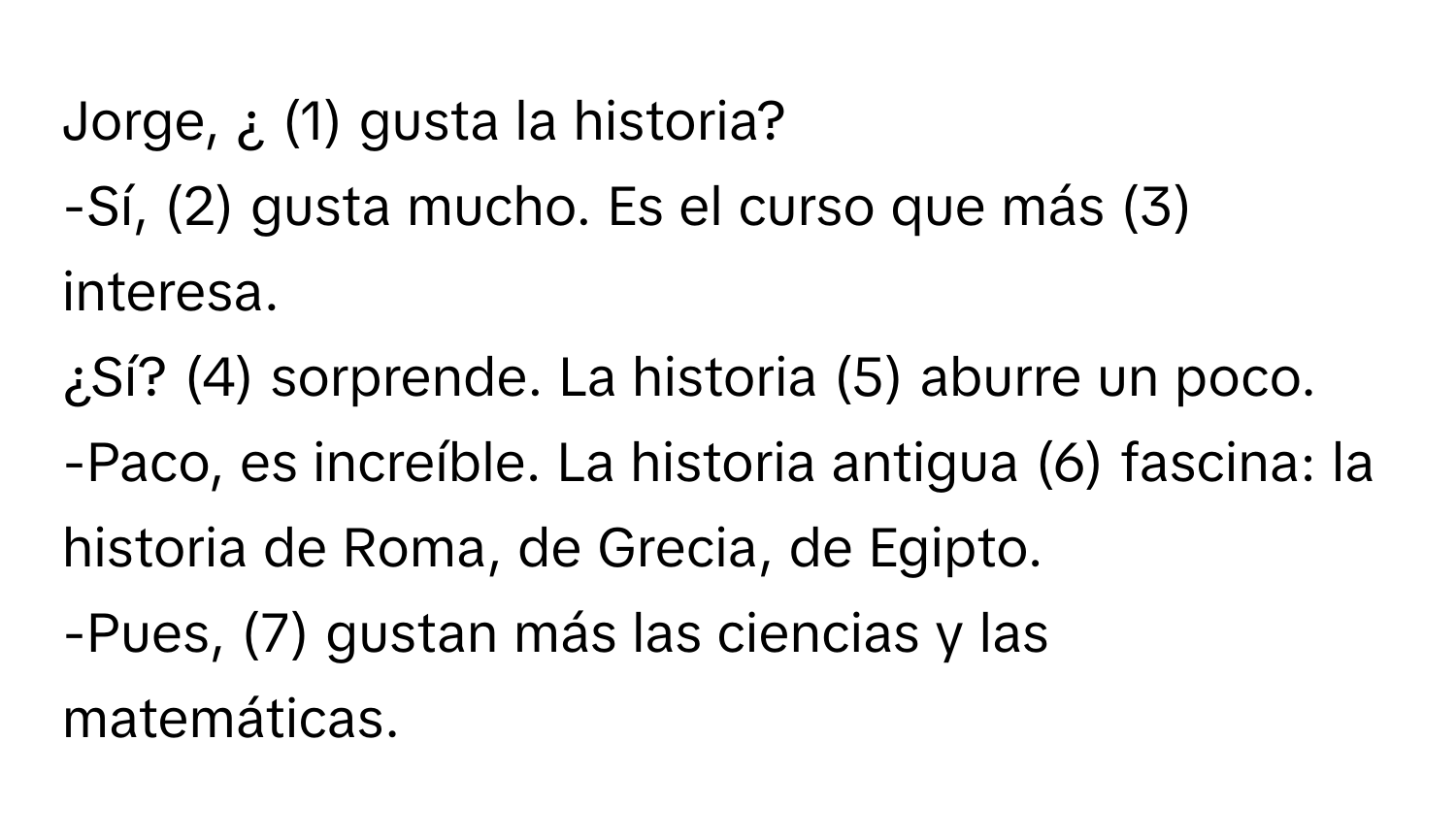 Jorge, ¿ (1) gusta la historia? 
-Sí, (2) gusta mucho. Es el curso que más (3) interesa. 
¿Sí? (4) sorprende. La historia (5) aburre un poco. 
-Paco, es increíble. La historia antigua (6) fascina: la historia de Roma, de Grecia, de Egipto. 
-Pues, (7) gustan más las ciencias y las matemáticas.