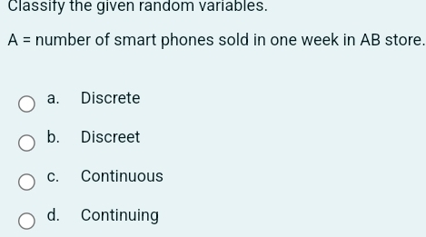 Classify the given random variables.
A= number of smart phones sold in one week in AB store.
a. Discrete
b. Discreet
c. Continuous
d. Continuing