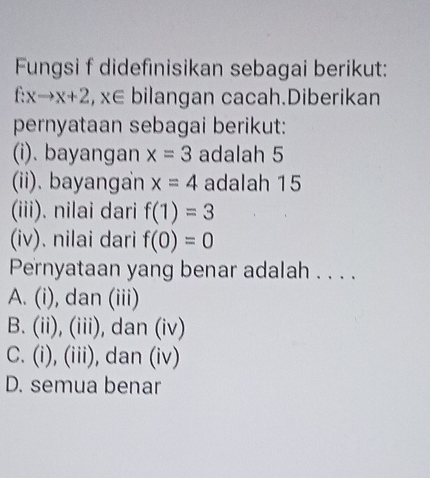 Fungsi f didefinisikan sebagai berikut:
f:xto x+2, x∈ bilangan cacah.Diberikan
pernyataan sebagai berikut:
(i). bayangan x=3 adalah 5
(ii). bayangan x=4 adalah 15
(iii). nilai dari f(1)=3
(iv). nilai dari f(0)=0
Pernyataan yang benar adalah . . . .
A. (i), dan (iii)
B. (ii), (iii), dan (iv)
C. (i), (iii), dan (iv)
D. semua benar